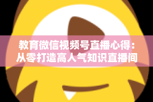 教育微信视频号直播心得:从零打造高人气知识直播间的全流程实战指南 教育微信视频号直播心得:从零打造高人气知识直播间的全流程实战指南