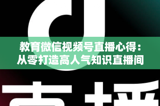 教育微信视频号直播心得：从零打造高人气知识直播间的全流程实战指南