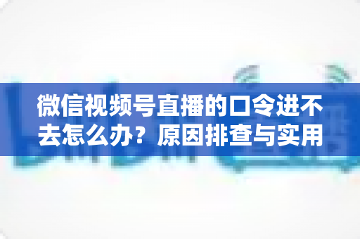 微信视频号直播的口令进不去怎么办？原因排查与实用解决方案全攻略