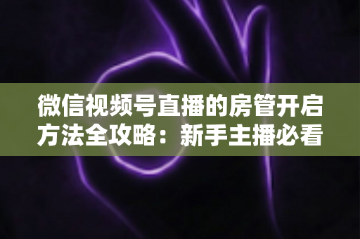 微信视频号直播的房管开启方法全攻略：新手主播必看，轻松打造高人气有序直播间