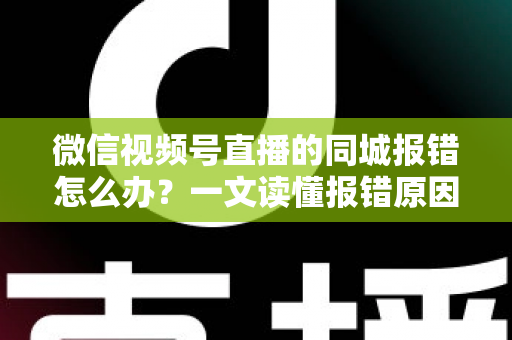 微信视频号直播的同城报错怎么办？一文读懂报错原因与实用解决方法