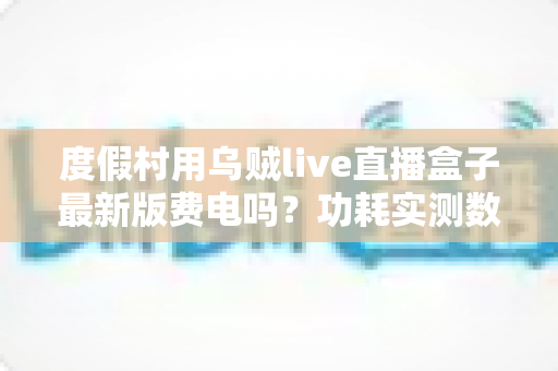 度假村用乌贼live直播盒子最新版费电吗？功耗实测数据与全年电费成本全解析