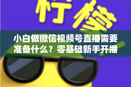 小白做微信视频号直播需要准备什么？零基础新手开播前的完整筹备清单与实操指南