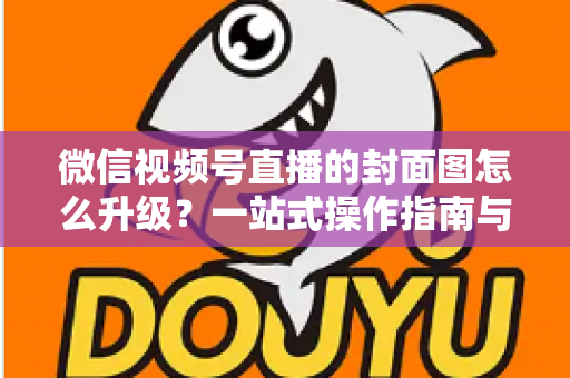 微信视频号直播的封面图怎么升级？一站式操作指南与封面优化全攻略