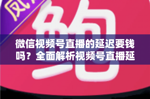 微信视频号直播的延迟要钱吗?全面解析视频号直播延迟机制与费用问题 微信视频号直播的延迟要钱吗?全面解析视频号直播延迟机制与费用问题