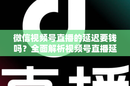 微信视频号直播的延迟要钱吗?全面解析视频号直播延迟机制与费用问题 微信视频号直播的延迟要钱吗?全面解析视频号直播延迟机制与费用问题
