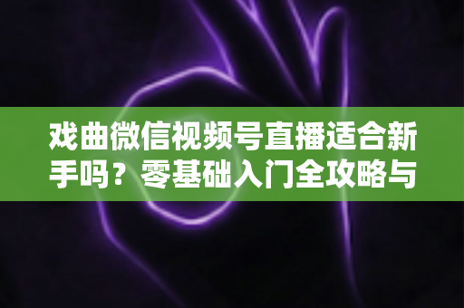 戏曲微信视频号直播适合新手吗？零基础入门全攻略与发展前景深度解析