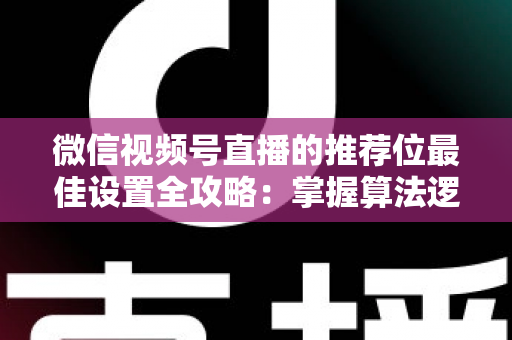 微信视频号直播的推荐位最佳设置全攻略：掌握算法逻辑，让直播间流量翻倍的秘密