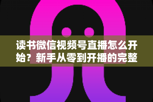 读书微信视频号直播怎么开始？新手从零到开播的完整实战指南