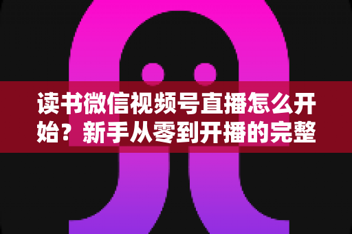 读书微信视频号直播怎么开始？新手从零到开播的完整实战指南