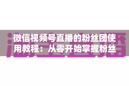 微信视频号直播的粉丝团使用教程:从零开始掌握粉丝团创建、加入与高效运营的全流程实战指南 微信视频号直播的粉丝团使用教程:从零开始掌握粉丝团创建、加入与高效运营的全流程实战指南