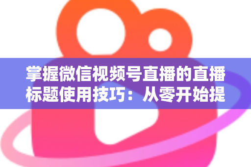 掌握微信视频号直播的直播标题使用技巧：从零开始提升直播间人气与流量的实战指南