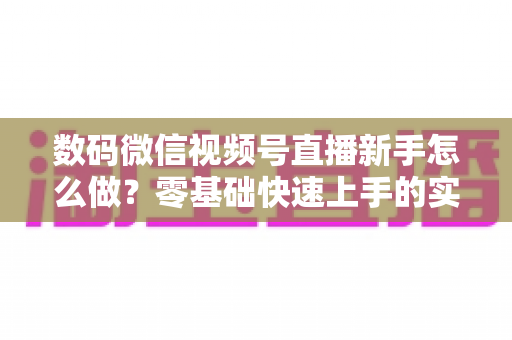 数码微信视频号直播新手怎么做？零基础快速上手的实战攻略全解析