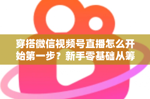穿搭微信视频号直播怎么开始第一步？新手零基础从筹备到成功开播的完整指南