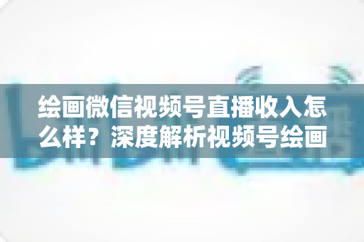 绘画微信视频号直播收入怎么样？深度解析视频号绘画直播的赚钱潜力、收入构成与涨粉变现全攻略