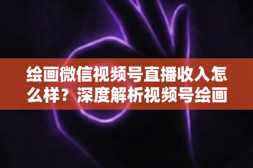 绘画微信视频号直播收入怎么样？深度解析视频号绘画直播的赚钱潜力、收入构成与涨粉变现全攻略