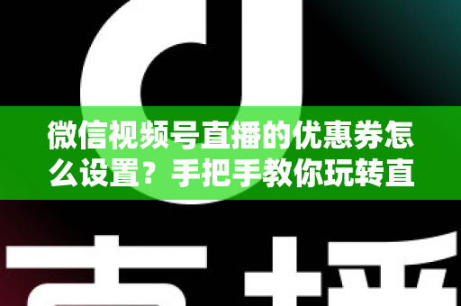 微信视频号直播的优惠券怎么设置？手把手教你玩转直播间优惠券营销，提升转化率与销售额