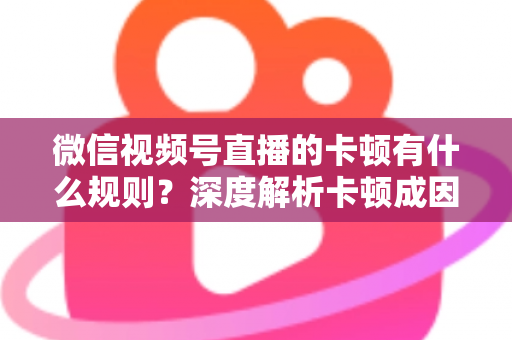 微信视频号直播的卡顿有什么规则?深度解析卡顿成因、平台规范与优化指南 微信视频号直播的卡顿有什么规则?深度解析卡顿成因、平台规范与优化指南