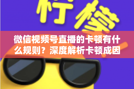微信视频号直播的卡顿有什么规则?深度解析卡顿成因、平台规范与优化指南 微信视频号直播的卡顿有什么规则?深度解析卡顿成因、平台规范与优化指南