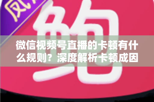 微信视频号直播的卡顿有什么规则？深度解析卡顿成因、平台规范与优化指南