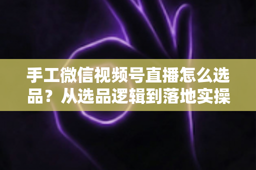手工微信视频号直播怎么选品？从选品逻辑到落地实操的完整攻略