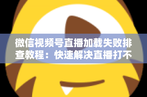 微信视频号直播加载失败排查教程：快速解决直播打不开的完整实用指南
