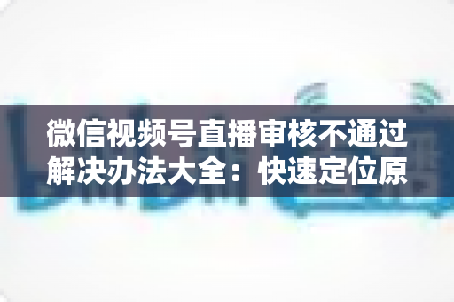 微信视频号直播审核不通过解决办法大全:快速定位原因、高效整改、顺利开播的完整指南 微信视频号直播审核不通过解决办法大全:快速定位原因、高效整改、顺利开播的完整指南