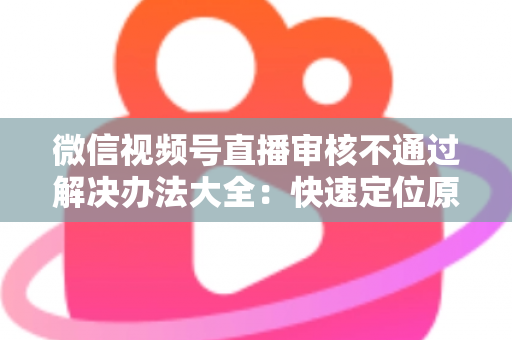 微信视频号直播审核不通过解决办法大全:快速定位原因、高效整改、顺利开播的完整指南 微信视频号直播审核不通过解决办法大全:快速定位原因、高效整改、顺利开播的完整指南