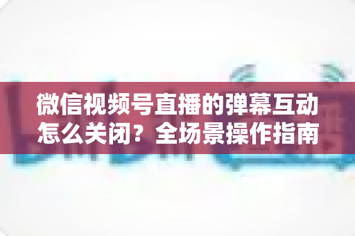 微信视频号直播的弹幕互动怎么关闭？全场景操作指南与运营建议，助你打造清爽的直播体验
