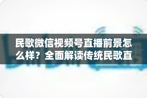 民歌微信视频号直播前景怎么样？全面解读传统民歌直播的未来发展趋势、变现机遇与实操建议