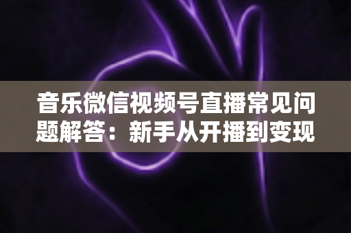 音乐微信视频号直播常见问题解答：新手从开播到变现的全方位实用指南