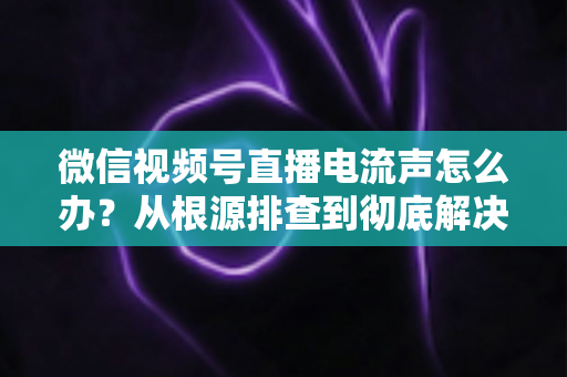 微信视频号直播电流声怎么办？从根源排查到彻底解决的完整指南