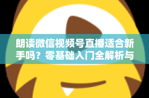 朗读微信视频号直播适合新手吗?零基础入门全解析与实战指南 朗读微信视频号直播适合新手吗?零基础入门全解析与实战指南