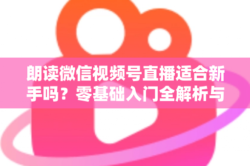 朗读微信视频号直播适合新手吗?零基础入门全解析与实战指南 朗读微信视频号直播适合新手吗?零基础入门全解析与实战指南