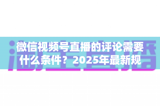 微信视频号直播的评论需要什么条件？2025年最新规则全解析与实操指南