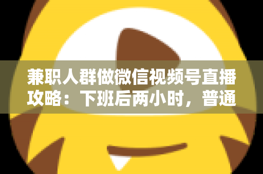 兼职人群做微信视频号直播攻略：下班后两小时，普通人也能开播变现的完整指南