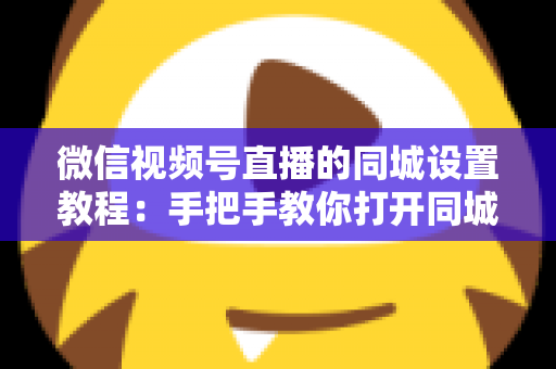 微信视频号直播的同城设置教程：手把手教你打开同城流量入口，本地精准获客涨粉一步到位