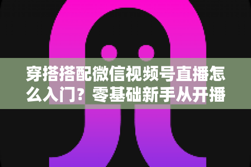 穿搭搭配微信视频号直播怎么入门？零基础新手从开播到变现的完整实战指南