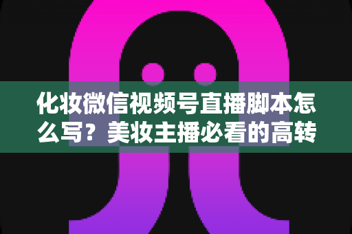 化妆微信视频号直播脚本怎么写？美妆主播必看的高转化直播全流程实战指南