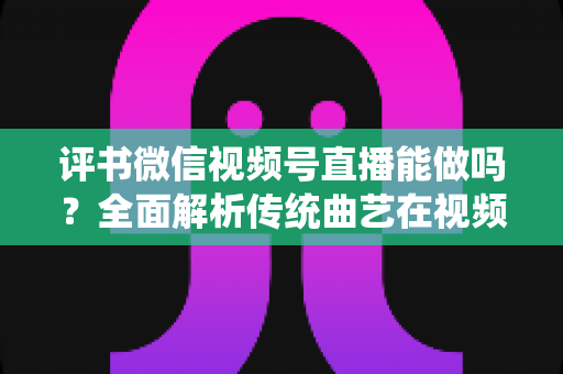 评书微信视频号直播能做吗?全面解析传统曲艺在视频号直播的机遇、方法与变现路径 评书微信视频号直播能做吗?全面解析传统曲艺在视频号直播的机遇、方法与变现路径