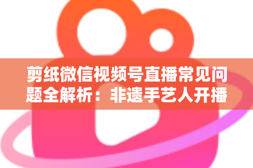 剪纸微信视频号直播常见问题全解析：非遗手艺人开播必备的避坑指南