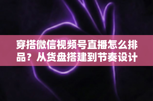 穿搭微信视频号直播怎么排品？从货盘搭建到节奏设计的全流程实战指南