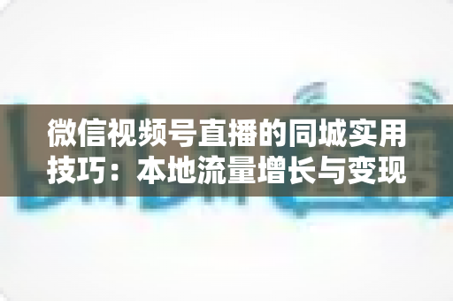 微信视频号直播的同城实用技巧：本地流量增长与变现的一站式实战指南