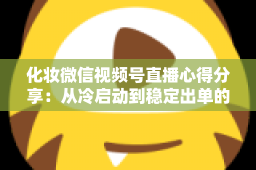 化妆微信视频号直播心得分享：从冷启动到稳定出单的实战经验全解析