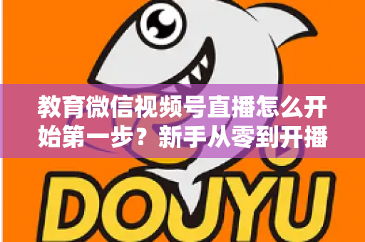 教育微信视频号直播怎么开始第一步？新手从零到开播的完整实操指南