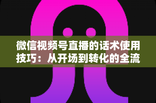 微信视频号直播的话术使用技巧：从开场到转化的全流程实战指南
