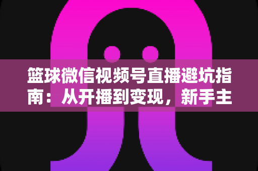 篮球微信视频号直播避坑指南：从开播到变现，新手主播必看的全方位避坑攻略