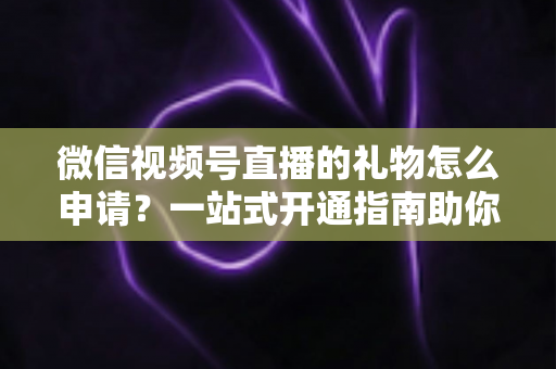 微信视频号直播的礼物怎么申请？一站式开通指南助你轻松解锁直播收益