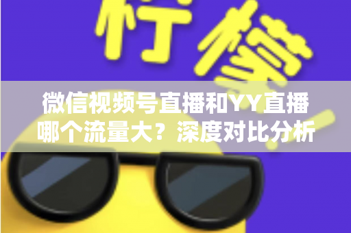 微信视频号直播和YY直播哪个流量大？深度对比分析助你选对平台