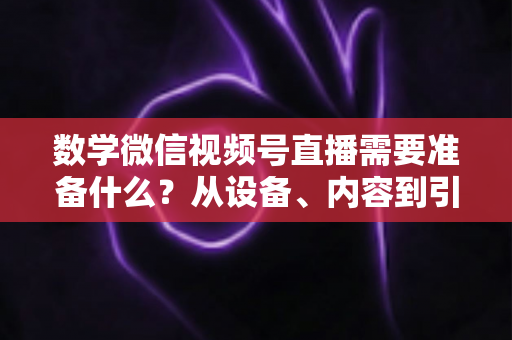 数学微信视频号直播需要准备什么？从设备、内容到引流的全方位开播指南